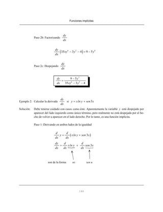 Funciones implícitas
146
Paso 2b: Factorizando
dy
dx
( )6 2 6
35 3 4 9 5
dy
xy y y
dx
− − = −
Paso 2c: Despejando
dy
dx
7
6 2
9 5
35 3 4
dy y
dx xy y
−
=
− −
Ejemplo 2: Calcular la derivada si
dy
dx
3y xln y sen x= +
Solución: Debe tenerse cuidado con casos como éste. Aparentemente la variable y está despejado por
aparecer del lado izquierdo como único término, pero realmente no está despejada por el he-
cho de volver a aparecer en el lado derecho. Por lo tanto, es una función implícita.
Paso 1: Derivando en ambos lados de la igualdad
( )3
d d
y xln y sen x
dx dx
= +
3
dy d d
xln y sen x
dx dx dx
= +
son de la forma uv sen u
 