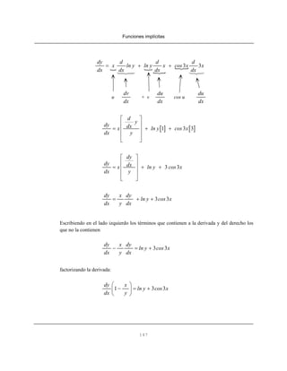 Funciones implícitas
147
3 3
dy d d d
x ln y ln y x cos x x
dx dx dx dx
= + +
u + v cos u
dv
dx
du
dx
du
dx
[ ] [ ]1 3 3
d
y
dy dxx ln y cos x
dx y
⎡ ⎤
⎢ ⎥
= + +⎢ ⎥
⎢ ⎥
⎣ ⎦
3 3
dy
dy dxx ln y cos x
dx y
⎡ ⎤
⎢ ⎥
= + +⎢ ⎥
⎢ ⎥
⎣ ⎦
3 3
dy x dy
ln y cos x
dx y dx
= + +
Escribiendo en el lado izquierdo los términos que contienen a la derivada y del derecho los
que no la contienen
3 3
dy x dy
ln y cos x
dx y dx
− = +
factorizando la derivada:
1 3 3
dy x
ln y cos x
dx y
⎛ ⎞
− = +⎜ ⎟
⎝ ⎠
 