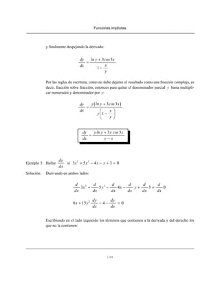 Funciones implícitas
148
y finalmente despejando la derivada:
3 3
1
dy ln y cos x
xdx
y
+
=
−
Por las reglas de escritura, como no debe dejarse el resultado como una fracción compleja, es
decir, fracción sobre fracción, entonces para quitar el denominador parcial y basta multipli-
car numerador y denominador por y:
( )3 3
1
y ln y cos xdy
dx x
y
y
+
=
⎛ ⎞
−⎜ ⎟
⎝ ⎠
3 3dy yln y y cos x
dx y x
+
=
−
Ejemplo 3: Hallar si
dy
dx
2 3
3 5 4 3 0x y x y+ − − + =
Solución: Derivando en ambos lados:
2 3
3 5 4 3 0
d d d d d d
x y x y
dx dx dx dx dx dx
+ − − + =
2
6 15 4 0
dy dy
x y
dx dx
+ − − =
Escribiendo en el lado izquierdo los términos que contienen a la derivada y del derecho los
que no la contienen:
 