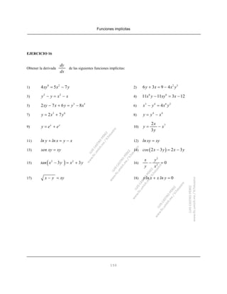 Funciones implícitas
150
EJERCICIO 16
Obtener la derivada de las siguientes funciones implícitas:
dy
dx
1) 2)
8 2
4 5 7xy x y= − 2 3
6 3 9 4y x x y+ = −
3) 4)
2 2
y y x x− = − 6 6
11 11 3 12x y xy x− = −
5) 6)
3 5
2 7 6 8xy x y y x− + = − 3 4 6 2
4x y x y− =
7) 8)
3 6
2 7y x y= + 4 4
y y x= −
9) 10)
x y
y e e= + 72
3
x
y x
y
= −
11) 12)ln y ln x y x+ = − ln xy xy=
13) 14)sen xy xy= ( )2 3 2 3cos x y x y− = −
15) 16)( )2 2
3 3tan x y x y− = +
2
2
0
x y
y x
− =
17) 18)x y xy− = 0yln x x ln y+ =
 