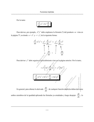Funciones implícitas
143
Por lo tanto
3 2
3
d dy
y y
dx dx
=
Para derivar, por ejemplo, debe emplearse la fórmula (7) del producto uv vista en6 3
x y
la página 77, en donde u = x6
y v = y3
, de la siguiente forma:
6 3 6 3 3 6d d d
x y x y y x
dx dx dx
= +
u + v
dv
dx
du
dx
Para derivar debe seguirse el procedimiento visto en la página anterior. Por lo tanto,3
y
6 2 3 5
3 6
d
x y y y x
dx
⎡ ⎤
⎡ ⎤= + ⎣ ⎦⎢ ⎥
⎣ ⎦
6 3 6 2 5 3
3 6
d dy
x y x y x y
dx dx
= +
En general, para obtener la derivada de cualquier función implícita deben derivarse
dy
dx
ambos miembros de la igualdad aplicando las fórmulas ya estudiadas y luego despejar , lo
dy
dx
 