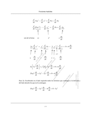 Funciones implícitas
145
7 3
5 9 4
d d d d
xy y x y
dx dx dx dx
− = +
( )7 3
5 9 4
d d d d
xy y x y
dx dx dx dx
− = +
son de la forma: uv un
c
du
dx
3 17 7
5 5 3 9 4
d d d dy
x y y x y y
dx dx dx dx
−
+ − = +
n-1
u + v n u
dv
dx
du
dx
du
dx
[ ]6 7 2
5 7 5 3 9 4
dy dy dy
x y y y
dx dx dx
⎡ ⎤
+ − = +⎢ ⎥
⎣ ⎦
6 7 2
35 5 3 9 4
dy dy dy
xy y y
dx dx dx
+ − = +
Paso 2a: Escribiendo en el lado izquierdo todos los términos que contengan a la derivada y
del lado derecho los que no lo contengan:
6 2 7
35 3 4 9 5
dy dy dy
xy y y
dx dx dx
− − = −
 