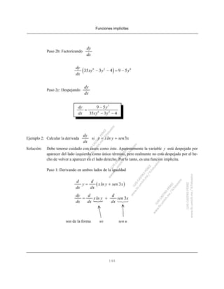 Funciones implícitas
146
Paso 2b: Factorizando
dy
dx
( )6 2 6
35 3 4 9 5
dy
xy y y
dx
− − = −
Paso 2c: Despejando
dy
dx
7
6 2
9 5
35 3 4
dy y
dx xy y
−
=
− −
Ejemplo 2: Calcular la derivada si
dy
dx
3y xln y sen x= +
Solución: Debe tenerse cuidado con casos como éste. Aparentemente la variable y está despejado por
aparecer del lado izquierdo como único término, pero realmente no está despejada por el he-
cho de volver a aparecer en el lado derecho. Por lo tanto, es una función implícita.
Paso 1: Derivando en ambos lados de la igualdad
( )3
d d
y xln y sen x
dx dx
= +
3
dy d d
xln y sen x
dx dx dx
= +
son de la forma uv sen u
 