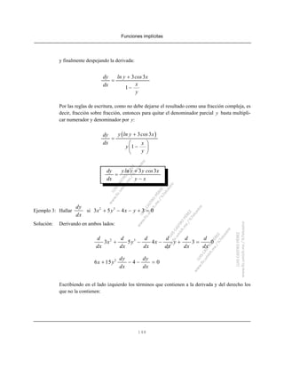 Funciones implícitas
148
y finalmente despejando la derivada:
3 3
1
dy ln y cos x
xdx
y
+
=
−
Por las reglas de escritura, como no debe dejarse el resultado como una fracción compleja, es
decir, fracción sobre fracción, entonces para quitar el denominador parcial y basta multipli-
car numerador y denominador por y:
( )3 3
1
y ln y cos xdy
dx x
y
y
+
=
⎛ ⎞
−⎜ ⎟
⎝ ⎠
3 3dy yln y y cos x
dx y x
+
=
−
Ejemplo 3: Hallar si
dy
dx
2 3
3 5 4 3 0x y x y+ − − + =
Solución: Derivando en ambos lados:
2 3
3 5 4 3 0
d d d d d d
x y x y
dx dx dx dx dx dx
+ − − + =
2
6 15 4 0
dy dy
x y
dx dx
+ − − =
Escribiendo en el lado izquierdo los términos que contienen a la derivada y del derecho los
que no la contienen:
 