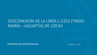 DESCONEXIÓN DE LA LÍNEA L-2251 (TINGO
MARÍA – AGUAYTÍA) DE 220 KV
Subdirección de Evaluación Diciembre - 2018
 