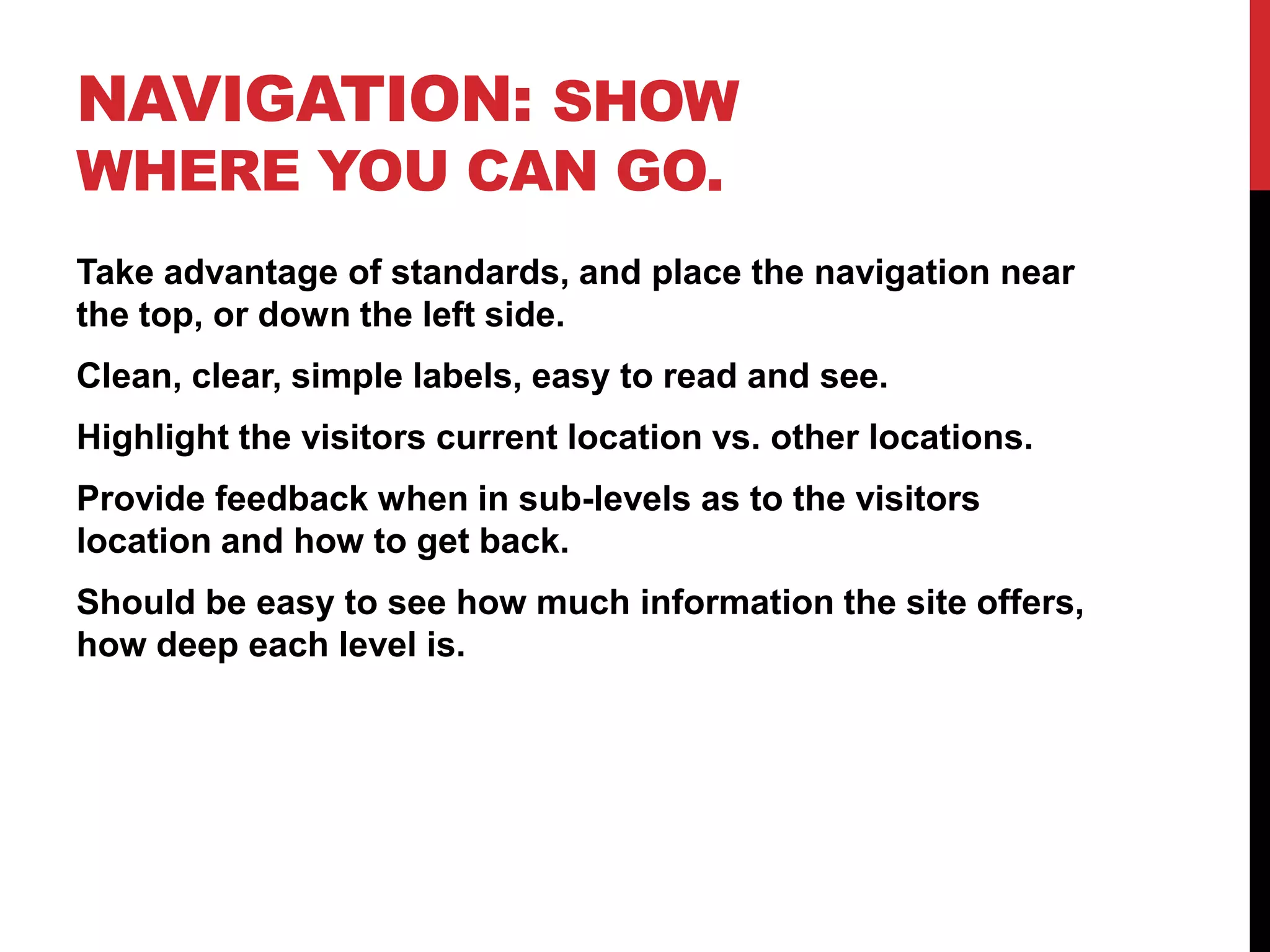 Navigation: Show where you can go.Take advantage of standards, and place the navigation near the top, or down the left side.Clean, clear, simple labels, easy to read and see.Highlight the visitors current location vs. other locations.Provide feedback when in sub-levels as to the visitors location and how to get back.Should be easy to see how much information the site offers, how deep each level is.