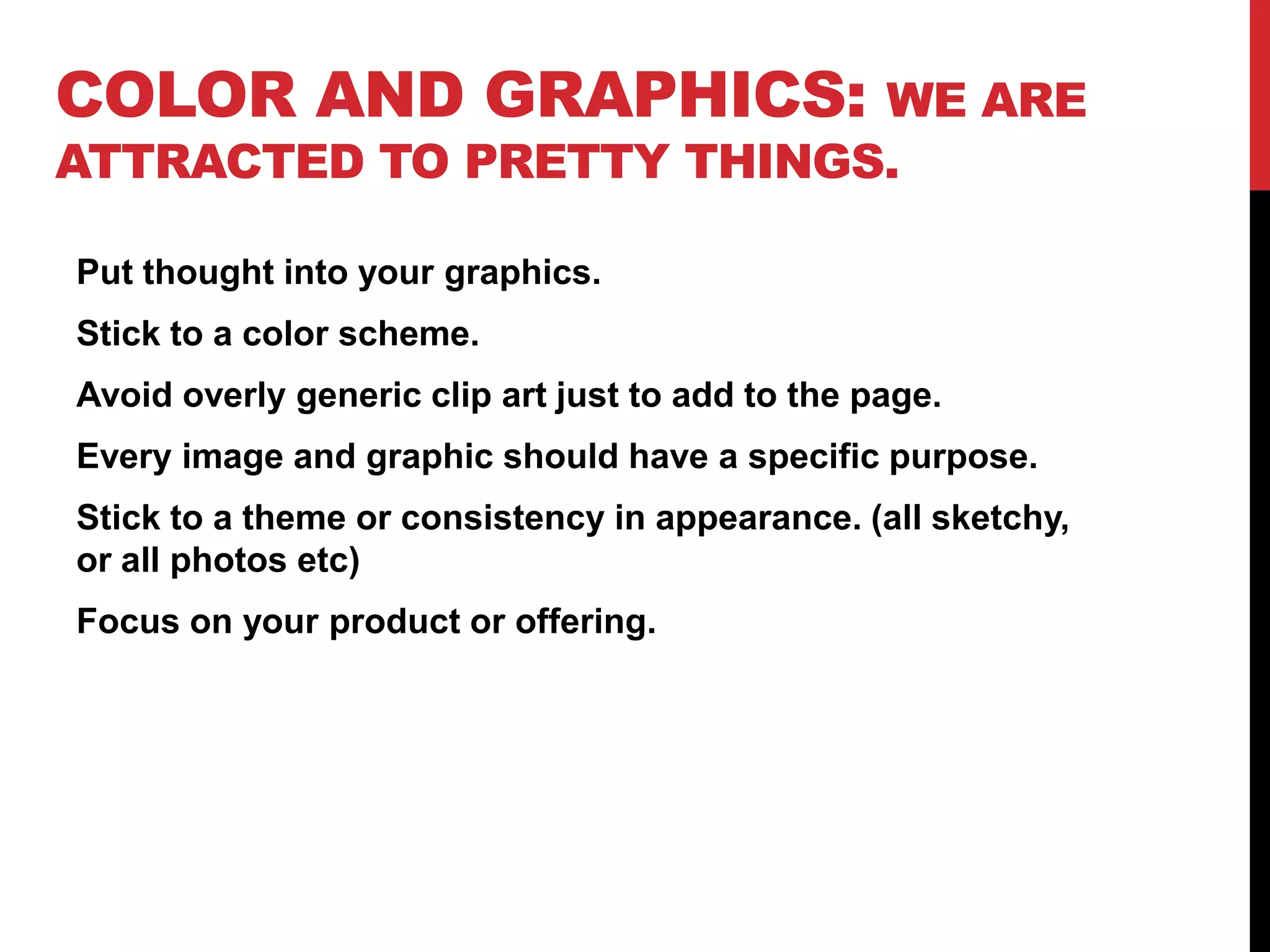 Color and Graphics: We are attracted to pretty things.Put thought into your graphics. Stick to a color scheme.Avoid overly generic clip art just to add to the page.Every image and graphic should have a specific purpose.Stick to a theme or consistency in appearance. (all sketchy, or all photos etc)Focus on your product or offering.
