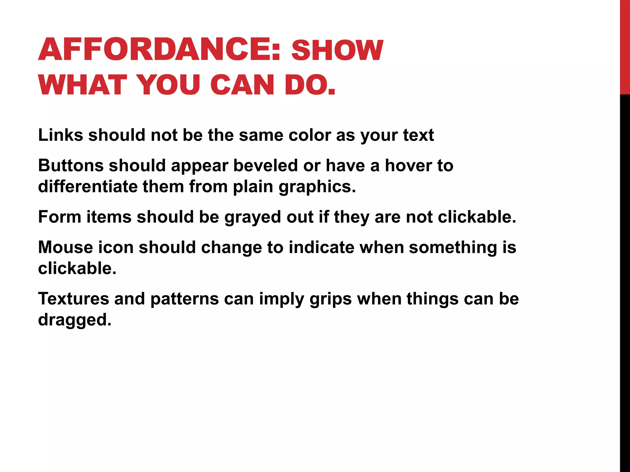 Affordance: Show what you can do.Links should not be the same color as your textButtons should appear beveled or have a hover to differentiate them from plain graphics.Form items should be grayed out if they are not clickable.Mouse icon should change to indicate when something is clickable.Textures and patterns can imply grips when things can be dragged.