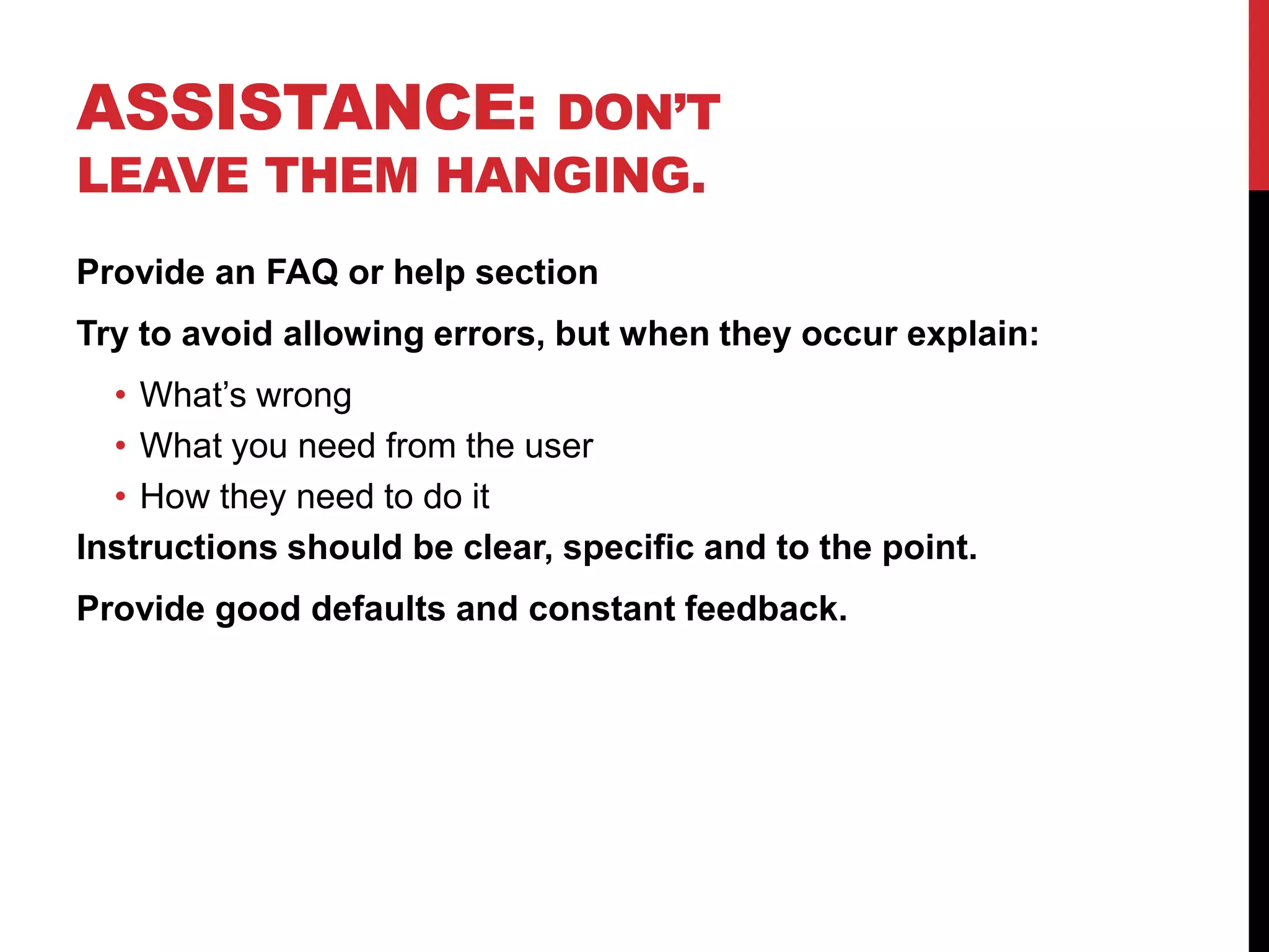 Assistance: Don’t leave them hanging.Provide an FAQ or help sectionTry to avoid allowing errors, but when they occur explain:What’s wrongWhat you need from the userHow they need to do itInstructions should be clear, specific and to the point.Provide good defaults and constant feedback.