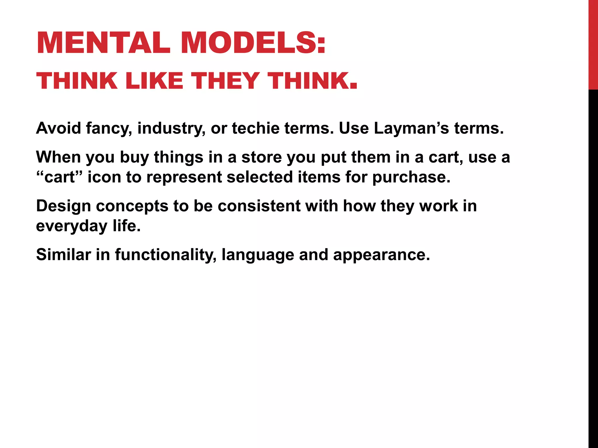 Mental Models: Think like they think.Avoid fancy, industry, or techie terms. Use Layman’s terms.When you buy things in a store you put them in a cart, use a “cart” icon to represent selected items for purchase.Design concepts to be consistent with how they work in everyday life.Similar in functionality, language and appearance.