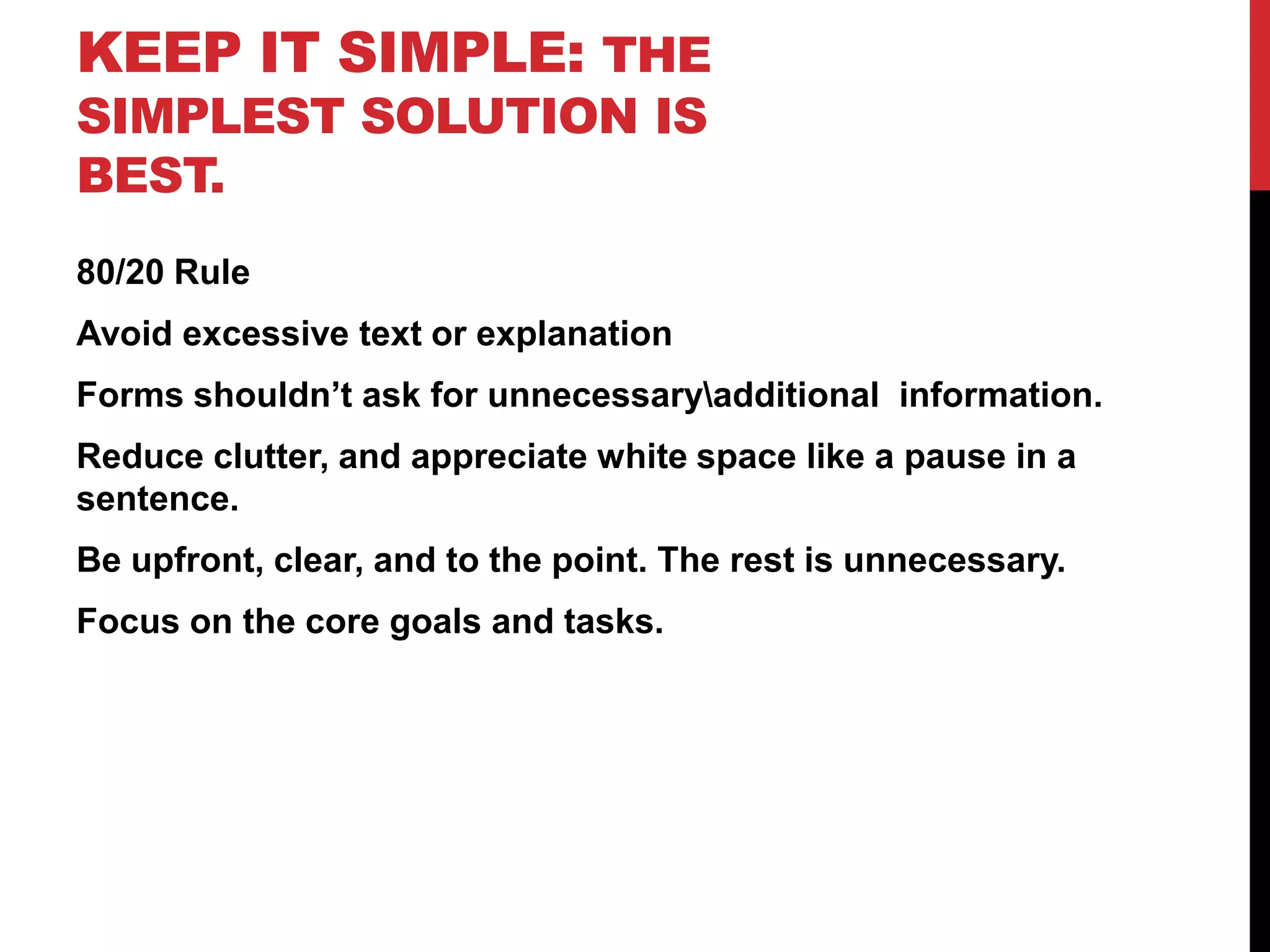 Keep it Simple: The simplest solution is best.80/20 RuleAvoid excessive text or explanationForms shouldn’t ask for unnecessary\additional  information.Reduce clutter, and appreciate white space like a pause in a sentence.Be upfront, clear, and to the point. The rest is unnecessary.Focus on the core goals and tasks.