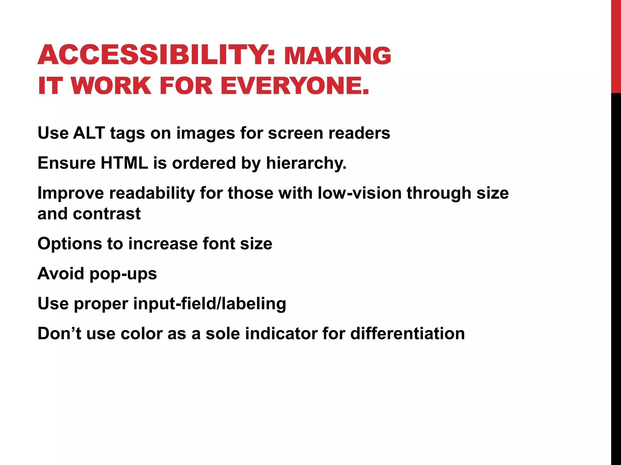 Accessibility: Making it work for everyone.Use ALT tags on images for screen readersEnsure HTML is ordered by hierarchy.Improve readability for those with low-vision through size and contrastOptions to increase font sizeAvoid pop-upsUse proper input-field/labeling Don’t use color as a sole indicator for differentiation