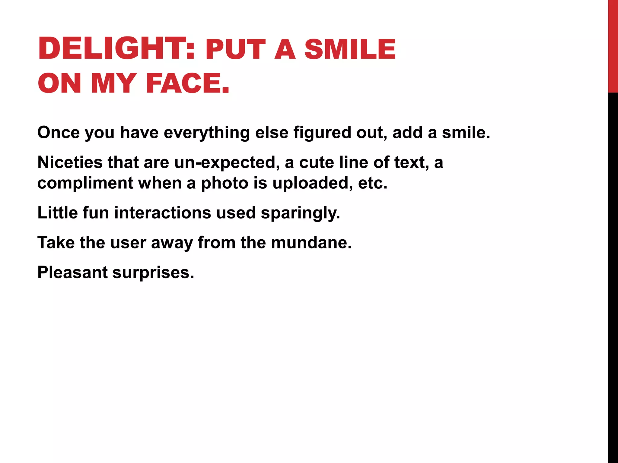 Delight: Put a smile on my face.Once you have everything else figured out, add a smile.Niceties that are un-expected, a cute line of text, a compliment when a photo is uploaded, etc.Little fun interactions used sparingly.Take the user away from the mundane. Pleasant surprises.