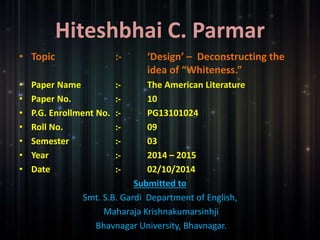 Hiteshbhai C. Parmar 
• Topic :- ‘Design’ – Deconstructing the 
idea of “Whiteness.” 
• Paper Name :- The American Literature 
• Paper No. :- 10 
• P.G. Enrollment No. :- PG13101024 
• Roll No. :- 09 
• Semester :- 03 
• Year :- 2014 – 2015 
• Date :- 02/10/2014 
Submitted to 
Smt. S.B. Gardi Department of English, 
Maharaja Krishnakumarsinhji 
Bhavnagar University, Bhavnagar. 
 