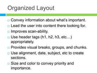 Organized LayoutConvey information about what’s important.Lead the user into content there looking for.Improves scan-ability.Use header tags (h1, h2, h3, etc…) appropriately.Provides visual breaks, groups, and chunks.Use alignment, date, subject, etc to create sections.Size and color to convey priority and importance.