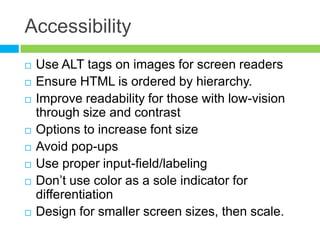 AccessibilityUse ALT tags on images for screen readersEnsure HTML is ordered by hierarchy.Improve readability for those with low-vision through size and contrastOptions to increase font sizeAvoid pop-upsUse proper input-field/labeling Don’t use color as a sole indicator for differentiationDesign for smaller screen sizes, then scale.