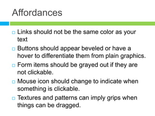 AffordancesLinks should not be the same color as your textButtons should appear beveled or have a hover to differentiate them from plain graphics.Form items should be grayed out if they are not clickable.Mouse icon should change to indicate when something is clickable.Textures and patterns can imply grips when things can be dragged.