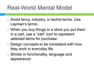 Real-World Mental Model	Avoid fancy, industry, or techie terms. Use Layman’s terms.When you buy things in a store you put them in a cart, use a “cart” icon to represent selected items for purchase.Design concepts to be consistent with how they work in everyday life.Similar in functionality, language and appearance.