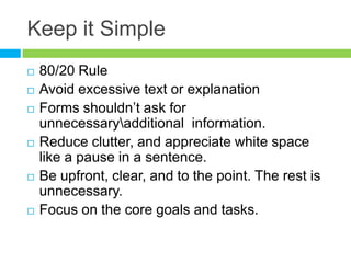 Keep it Simple80/20 RuleAvoid excessive text or explanationForms shouldn’t ask for unnecessary\additional  information.Reduce clutter, and appreciate white space like a pause in a sentence.Be upfront, clear, and to the point. The rest is unnecessary.Focus on the core goals and tasks.