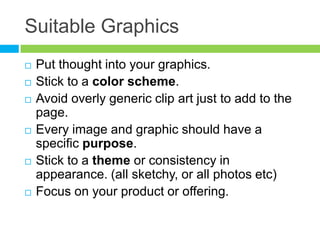Suitable GraphicsPut thought into your graphics. Stick to a color scheme.Avoid overly generic clip art just to add to the page.Every image and graphic should have a specific purpose.Stick to a theme or consistency in appearance. (all sketchy, or all photos etc)Focus on your product or offering.