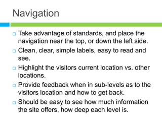 NavigationTake advantage of standards, and place the navigation near the top, or down the left side.Clean, clear, simple labels, easy to read and see.Highlight the visitors current location vs. other locations.Provide feedback when in sub-levels as to the visitors location and how to get back.Should be easy to see how much information the site offers, how deep each level is.