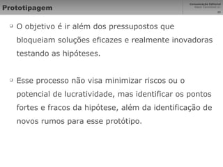 Prototipagem O objetivo é ir além dos pressupostos que bloqueiam soluções eficazes e realmente inovadoras testando as hipóteses. Esse processo não visa minimizar riscos ou o potencial de lucratividade, mas identificar os pontos fortes e fracos da hipótese, além da identificação de novos rumos para esse protótipo. 