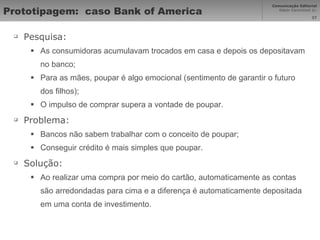 Prototipagem:  caso Bank of America Pesquisa: As consumidoras acumulavam trocados em casa e depois os depositavam no banco; Para as mães, poupar é algo emocional (sentimento de garantir o futuro dos filhos); O impulso de comprar supera a vontade de poupar. Problema: Bancos não sabem trabalhar com o conceito de poupar; Conseguir crédito é mais simples que poupar. Solução: Ao realizar uma compra por meio do cartão, automaticamente as contas são arredondadas para cima e a diferença é automaticamente depositada em uma conta de investimento.  