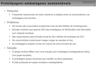 Prototipagem:  embalagens sustentáveis Pesquisa: Frequentar restaurantes da rede e observar a relação entre os consumidores e as embalagens dos lanches. Problema: No mundo são consumidos anualmente mais de dois bilhões de hambúrgueres; Estudos mostram que apenas 30% das embalagens do McDonald’s são fabricadas com material reciclado; São responsáveis pela emissão anual de dois milhões de toneladas de CO 2 ; Os consumidores costumavam rasgar e jogar as sacolas no lixo; As embalagens acabam no lixo em menos de cinco minutos de uso. Solução O design Andrew Millar criou uma solução com embalagens biodegradáveis feitas com papel reciclado; A embalagem possui divisórias que mantêm os itens separados; É toda produzida em papel reciclado e biodegradável. 