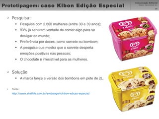 Prototipagem:  caso Kibon Edição Especial Pesquisa: Pesquisa com 2.800 mulheres (entre 30 e 39 anos); 93% já sentiram vontade de comer algo para se desligar do mundo; Preferência por doces, como sorvete ou bombom; A pesquisa que mostra que o sorvete desperta emoções positivas nas pessoas; O chocolate é irresistível para as mulheres. Solução A marca lança a versão dos bombons em pote de 2L. Fonte: http://www.shelflife.com.br/embalagem/kibon-edicao-especial/   