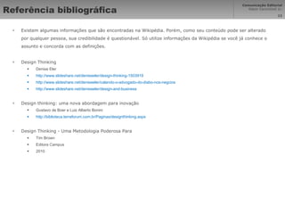 Referência bibliográfica Existem algumas informações que são encontradas na Wikipédia. Porém, como seu conteúdo pode ser alterado por qualquer pessoa, sua credibilidade é questionável. Só utilize informações da Wikipédia se você já conhece o assunto e concorda com as definições. Design Thinking Denise Eler http://www.slideshare.net/deniseeler/design-thinking-1503919 http://www.slideshare.net/deniseeler/calando-o-advogado-do-diabo-nos-negcios   http://www.slideshare.net/deniseeler/design-and-business   Design thinking: uma nova abordagem para inovação Gustavo de Boer e Luiz Alberto Bonini  http://biblioteca.terraforum.com.br/Paginas/designthinking.aspx Design Thinking - Uma Metodologia Poderosa Para Tim Brown Editora Campus 2010 