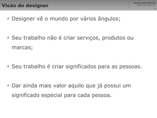 Visão do designer Designer vê o mundo por vários ângulos; Seu trabalho não é criar serviços, produtos ou marcas; Seu trabalho é criar significados para as pessoas. Dar ainda mais valor aquilo que já possui um significado especial para cada pessoa. 