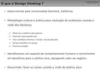 O que é Design thinking ? Desenvolvido pela Universidade Stanford, Califórnia. Metodologia criativa e prática para resolução de problemas usando a visão dos designes: Observar o cotidiano das pessoas Vivenciar suas experiências Criar protótipos (bonecos, mocaps, etc) de soluções Sempre trabalhar em equipe Foco na inovação Identificamos um aspecto do comportamento humano e convertemos em benefícios para o público alvo, agregando valor ao negócio. Resumindo: fazer as coisas usando a visão do público alvo. 