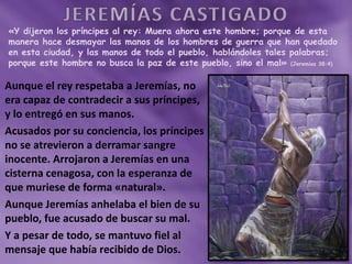 «Y dijeron los príncipes al rey: Muera ahora este hombre; porque de esta
manera hace desmayar las manos de los hombres de guerra que han quedado
en esta ciudad, y las manos de todo el pueblo, hablándoles tales palabras;
porque este hombre no busca la paz de este pueblo, sino el mal» (Jeremías 38:4)
Aunque el rey respetaba a Jeremías, no
era capaz de contradecir a sus príncipes,
y lo entregó en sus manos.
Acusados por su conciencia, los príncipes
no se atrevieron a derramar sangre
inocente. Arrojaron a Jeremías en una
cisterna cenagosa, con la esperanza de
que muriese de forma «natural».
Aunque Jeremías anhelaba el bien de su
pueblo, fue acusado de buscar su mal.
Y a pesar de todo, se mantuvo fiel al
mensaje que había recibido de Dios.
 