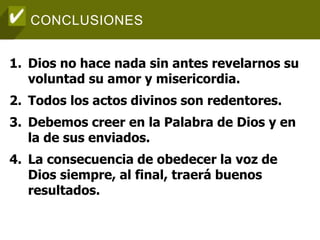 CONCLUSIONES
1. Dios no hace nada sin antes revelarnos su
voluntad su amor y misericordia.
2. Todos los actos divinos son redentores.
3. Debemos creer en la Palabra de Dios y en
la de sus enviados.
4. La consecuencia de obedecer la voz de
Dios siempre, al final, traerá buenos
resultados.
 