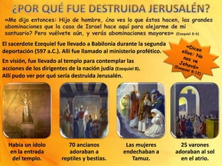 «Me dijo entonces: Hijo de hombre, ¿no ves lo que éstos hacen, las grandes
abominaciones que la casa de Israel hace aquí para alejarme de mi
santuario? Pero vuélvete aún, y verás abominaciones mayores» (Ezequiel 8:6)
El sacerdote Ezequiel fue llevado a Babilonia durante la segunda
deportación (597 a.C.). Allí fue llamado al ministerio profético.
Había un ídolo
en la entrada
del templo.
70 ancianos
adoraban a
reptiles y bestias.
Las mujeres
endechaban a
Tamuz.
25 varones
adoraban al sol
en el atrio.
En visión, fue llevado al templo para contemplar las
acciones de los dirigentes de la nación judía (Ezequiel 8).
Allí pudo ver por qué sería destruida Jerusalén.
 