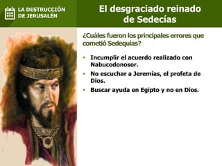 Incumplir el acuerdo realizado con
Nabucodonosor.
 No escuchar a Jeremías, el profeta de
Dios.
 Buscar ayuda en Egipto y no en Dios.
¿Cuáles fueron los principales errores que
cometió Sedequías?
El desgraciado reinado
de Sedecías
LA DESTRUCCIÓN
DE JERUSALÉN
 