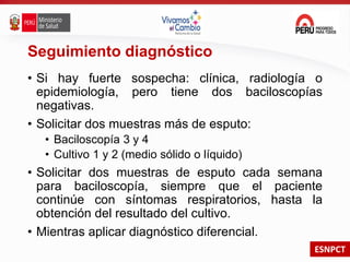 ESNPCT
Seguimiento diagnóstico
• Si hay fuerte sospecha: clínica, radiología o
epidemiología, pero tiene dos baciloscopías
negativas.
• Solicitar dos muestras más de esputo:
• Baciloscopía 3 y 4
• Cultivo 1 y 2 (medio sólido o líquido)
• Solicitar dos muestras de esputo cada semana
para baciloscopía, siempre que el paciente
continúe con síntomas respiratorios, hasta la
obtención del resultado del cultivo.
• Mientras aplicar diagnóstico diferencial.
 