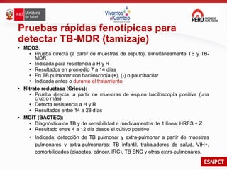 ESNPCT
Pruebas rápidas fenotípicas para
detectar TB-MDR (tamizaje)
• MODS:
• Prueba directa (a partir de muestras de esputo), simultáneamente TB y TB-
MDR
• Indicada para resistencia a H y R
• Resultados en promedio 7 a 14 días
• En TB pulmonar con baciloscopía (+), (-) o paucibacilar
• Indicada antes o durante el tratamiento
• Nitrato reductasa (Griess):
• Prueba directa, a partir de muestras de esputo baciloscopía positiva (una
cruz o más)
• Detecta resistencia a H y R
• Resultados entre 14 a 28 días
• MGIT (BACTEC):
• Diagnóstico de TB y de sensibilidad a medicamentos de 1 línea: HRES + Z
• Resultado entre 4 a 12 día desde el cultivo positivo
• Indicada: detección de TB pulmonar y extra-pulmonar a partir de muestras
pulmonares y extra-pulmonares: TB infantil, trabajadores de salud, VIH+,
comorbilidades (diabetes, cáncer, IRC), TB SNC y otras extra-pulmonares.
 