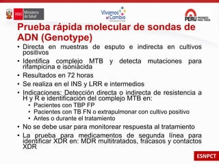 ESNPCT
Prueba rápida molecular de sondas de
ADN (Genotype)
• Directa en muestras de esputo e indirecta en cultivos
positivos
• Identifica complejo MTB y detecta mutaciones para
rifampicina e isoniacida
• Resultados en 72 horas
• Se realiza en el INS y LRR e intermedios
• Indicaciones: Detección directa o indirecta de resistencia a
H y R e identificación del complejo MTB en:
• Pacientes con TBP FP
• Pacientes con TB FN o extrapulmonar con cultivo positivo
• Antes o durante el tratamiento
• No se debe usar para monitorear respuesta al tratamiento
• La prueba para medicamentos de segunda línea para
identificar XDR en: MDR multitratados, fracasos y contactos
XDR
 
