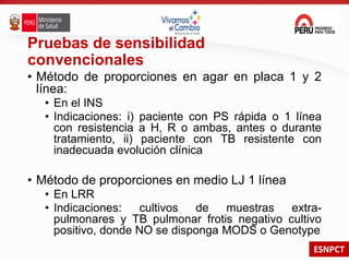 ESNPCT
Pruebas de sensibilidad
convencionales
• Método de proporciones en agar en placa 1 y 2
línea:
• En el INS
• Indicaciones: i) paciente con PS rápida o 1 línea
con resistencia a H, R o ambas, antes o durante
tratamiento, ii) paciente con TB resistente con
inadecuada evolución clínica
• Método de proporciones en medio LJ 1 línea
• En LRR
• Indicaciones: cultivos de muestras extra-
pulmonares y TB pulmonar frotis negativo cultivo
positivo, donde NO se disponga MODS o Genotype
 