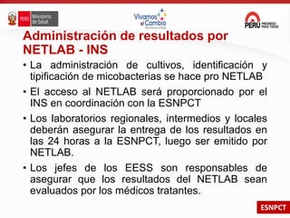 ESNPCT
Administración de resultados por
NETLAB - INS
• La administración de cultivos, identificación y
tipificación de micobacterias se hace pro NETLAB
• El acceso al NETLAB será proporcionado por el
INS en coordinación con la ESNPCT
• Los laboratorios regionales, intermedios y locales
deberán asegurar la entrega de los resultados en
las 24 horas a la ESNPCT, luego ser emitido por
NETLAB.
• Los jefes de los EESS son responsables de
asegurar que los resultados del NETLAB sean
evaluados por los médicos tratantes.
 