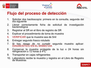 ESNPCT
Flujo del proceso de detección
1. Solicitar dos baciloscopía: primera en la consulta, segunda del
día siguiente
2. Llenar correctamente ficha de solicitud de investigación
bacteriológica
3. Registrar al SR en el libro de registro de SR
4. Explicar el procedimiento de toma de muestra
5. VERIFICAR que la muestra sea de 5ml
6. Entregar segundo frasco rotulado
7. Si hay riesgo de no cumplir segunda muestra aplicar:
DIAGNOSTICO EN EL MISMO DIA
8. Conservar la muestra protegida de la luz x 24 horas sin
refrigeración o 72 horas a 4ºC
9. Transportar en cajas refrigerantes
10. Laboratorio recibe la muestra y registra en el Libro de Registro
de Muestras
 