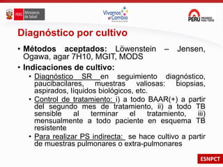 ESNPCT
Diagnóstico por cultivo
• Métodos aceptados: Löwenstein – Jensen,
Ogawa, agar 7H10, MGIT, MODS
• Indicaciones de cultivo:
• Diagnóstico SR en seguimiento diagnóstico,
paucibacilares, muestras valiosas: biopsias,
aspirados, líquidos biológicos, etc.
• Control de tratamiento: i) a todo BAAR(+) a partir
del segundo mes de tratamiento, ii) a todo TB
sensible al terminar el tratamiento, iii)
mensualmente a todo paciente en esquema TB
resistente
• Para realizar PS indirecta: se hace cultivo a partir
de muestras pulmonares o extra-pulmonares
 