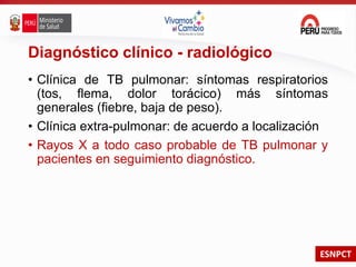 ESNPCT
Diagnóstico clínico - radiológico
• Clínica de TB pulmonar: síntomas respiratorios
(tos, flema, dolor torácico) más síntomas
generales (fiebre, baja de peso).
• Clínica extra-pulmonar: de acuerdo a localización
• Rayos X a todo caso probable de TB pulmonar y
pacientes en seguimiento diagnóstico.
 