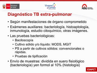 ESNPCT
Diagnóstico TB extra-pulmonar
• Según manifestaciones de órgano comprometido
• Exámenes auxiliares: bacteriología, histoaptología,
inmunología, estudio citoquímico, otras imágenes.
• Las pruebas bacteriológicas:
• Baciloscopía
• Cultivo sólido y/o líquido: MODS, MGIT
• PS a partir de cultivos sólidos: convencionales o
rápidas.
• Pruebas de tipificación
• Envío de muestras: dividida en suero fisiológico
(bacteriología) yen formol al 10% (histología)
 
