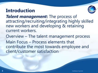 Introduction
Talent management: The process of
attracting/recruiting/integrating highly skilled
new workers and developing & retaining
current workers.
Overview – The talent management process
Main Focus – Process elements that
contribute the most towards employee and
client/customer satisfaction

3

CoHEsion Summit

 
