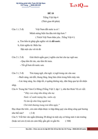 Hệ thống phát triển Toán IQ Việt Nam
Cô Trang – 0948.228.325
-------------***----------------
ĐỀ 10
Tiếng Việt lớp 4
(Thời gian 60 phút)
Câu 1: ( 3 đ) Việt Nam đất nước ta ơi !
Mênh mông biển lúa đâu trời đẹp hơn ?
( Trích Việt Nam thân yêu...Tiếng Việt 4 )
a, Tìm bốn từ ghép gần nghĩa với từ đất nước.
b, Giải nghĩa từ: Biển lúa
Đặt một câu với từ đó
Câu 2: ( 2 đ) Giải thích ngắn gọn ý nghĩa của hai câu tục ngữ sau:
- Quạ tắm thì ráo, sáo tắm thì mưa.
- Tốt gỗ hơn tốt nước sơn.
Câu 3: ( 3 đ) Tìm trạng ngữ, chủ ngữ, vị ngữ trong các câu sau:
- Buổi sáng, núi đồi, thung lũng, làng bản chìm trong biển mây mù.
- Lúc tảng sáng, lúc chập tối, ở quãng đường này, dân làng qua lại rất nhộn
nhịp.
Câu 4- Trong bài Vàm Cỏ Đông (Tiếng Việt 3, tập 1 ), nhà thơ Hoài Vũ có viết:
" Đây con sông như dòng sữa mẹ
Nước về xanh rượng lúa, vườn cây
Và ăm ắp như lòng người mẹ
Chở tình thương trang trải đêm ngày."
Đọc đoạn thơ trên , em cảm nhận được vẻ đẹp đáng quý của dòng sông quê hương
như thế nào? ( 2 đ)
Câu 5- Viết bài văn ngắn (khoảng 20 dòng) tả một cây có bóng mát ở sân trường
(hoặc nơi em ở) mà em cảm thấy gần gũi và gắn bó. ( 10đ)
Sưu tầm – Chúc các em ôn tập tốt! Cần hỗ trợ liên hệ | Cô Trang – 0948.228.325 (zalo) 10
 