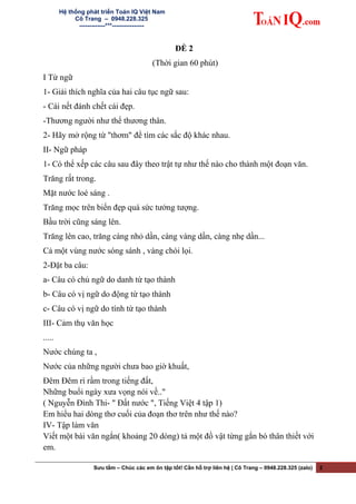 Hệ thống phát triển Toán IQ Việt Nam
Cô Trang – 0948.228.325
-------------***----------------
ĐỀ 2
(Thời gian 60 phút)
I Từ ngữ
1- Giải thích nghĩa của hai câu tục ngữ sau:
- Cái nết đánh chết cái đẹp.
-Thương người như thể thương thân.
2- Hãy mở rộng từ "thơm" để tìm các sắc độ khác nhau.
II- Ngữ pháp
1- Có thể xếp các câu sau đây theo trật tự như thế nào cho thành một đoạn văn.
Trăng rất trong.
Mặt nước loé sáng .
Trăng mọc trên biển đẹp quá sức tưởng tượng.
Bầu trời cũng sáng lên.
Trăng lên cao, trăng càng nhỏ dần, càng vàng dần, càng nhẹ dần...
Cả một vùng nước sóng sánh , vàng chói lọi.
2-Đặt ba câu:
a- Câu có chủ ngữ do danh từ tạo thành
b- Câu có vị ngữ do động từ tạo thành
c- Câu có vị ngữ do tính từ tạo thành
III- Cảm thụ văn học
.....
Nước chúng ta ,
Nước của những người chưa bao giờ khuất,
Đêm Đêm rì rầm trong tiếng đất,
Những buổi ngày xưa vọng nói về.."
( Nguyễn Đình Thi- " Đất nước ", Tiếng Việt 4 tập 1)
Em hiểu hai dòng thơ cuối của đoạn thơ trên như thế nào?
IV- Tập làm văn
Viết một bài văn ngắn( khoảng 20 dòng) tả một đồ vật từng gắn bó thân thiết với
em.
Sưu tầm – Chúc các em ôn tập tốt! Cần hỗ trợ liên hệ | Cô Trang – 0948.228.325 (zalo) 2
 