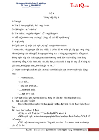 Hệ thống phát triển Toán IQ Việt Nam
Cô Trang – 0948.228.325
-------------***----------------
ĐỀ 3
Tiếng Việt lớp 4
I- Từ ngữ
1- Tìm 5 từ tượng hình, 5 từ tượg thanh.
2- Giải nghĩa từ :" cổ tích"
3- Tìm thêm 5 từ ghép có gốc " cổ" và giải nghĩa.
4- Viết một đoạn văn ( khoảng 5 dòng) về chủ đề "quê hương"
II- Ngữ pháp
1- Gạch dưới bộ phận chủ ngữ , vị ngữ trong đoạn văn sau:
" Mùa xuân , cây gạo gọi đến bao nhiêu là chim. Từ xa nhìn lại, cây gạo sừng sững
như một tháp đèn khổng lồ. hàng ngàn bông hoa là hàng ngàn ngọn lửa hồng tươi.
Hàng ngàn búp nõn là hàng ngàn ánh nến trong xanh.Tất cả đều lóng lánh, lung
linh trong nắng. Chào mào, sáo sậu, sáo đen, đàn đàn lũ lũ bay đi, bay về. Chúng nó
gọi nhau, trêu ghẹo nhau, trò chuyện ríu rít..."
2- Thêm các bộ phận chính còn thiếu để tạo thành câu văn trọn vẹn cho các dòng
sau:
- Trên trời xanh...
- Mặt trời...
- Từng đàn chim én...
- ....hót thánh thót.
- ....đẹp tuyệt vời.
3- Hãy đặt câu có chủ ngữ là danh từ, động từ, tính từ ( một loại một câu).
III- Tập làm văn: 8 điểm
Hãy kể lại một câu chuyện thật ngắn và thật hay mà em đã được nghe hoặc
đọc .
IV- Cảm thụ văn học: 2 điểm
- Chép lại khổ 2 bài thơ " Trên hồ Ba Bể" ( Văn 4 ).
- Những từ ngữ, hình ảnh nào góp phần làm cho đoạn thơ thêm hay? Cảnh hồ
thêm đẹp.
- Viết một đoạn văn ngắn năm dòng nói lên cảm xúc của em trước cảnh đẹp
của hồ Ba Bể.
Sưu tầm – Chúc các em ôn tập tốt! Cần hỗ trợ liên hệ | Cô Trang – 0948.228.325 (zalo) 3
 