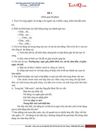 Hệ thống phát triển Toán IQ Việt Nam
Cô Trang – 0948.228.325
-------------***----------------
ĐỀ 4
(Thời gian 60 phút)
1, Tìm 5 từ cùng nghĩa với từ mẹ ( chỉ người mẹ ở nhiều vùng, miền trên đất nước
ta).
2, Điền từ thích hợp vào chỗ trống trong các thành ngữ sau:
- Chân....đá....
- Chân....tay....
- ......Chân....tay
- Chân....mắt....
- Tim....chân....
3, Chỉ ra từ dùng sai trong từng câu sau và sửa lại cho đúng. Nêu rõ lý do vì sao em
cho rằng từ đó dùng sai.
a, Tính tình anh ấy rất hiền lành, nhưng khi ra trận đánh giặc thì táo tợn vô
cùng.
b, Học sinh sẽ hiểu sai vấn đề cô giáo truyền tụng lại.
4, Cho các từ sau: Trường học, ngủ, già, phấn khởi, tre, em bé, dưa hấu, cô giáo,
ngọt, sôi nổi.
a, Xếp các từ theo 3 nhóm: danh từ, động từ, tính từ.
b, Ghép một danh từ với một động từ hoặc tính từ để tạo thành các cụm từ
hợp nghĩa.
5, Xác định bộ phận chủ ngữ và bộ phận vị ngữ của mỗi câu trong đoạn văn sau:
Chú chuồn chuồn nước mới đẹp làm sao! Màu vàng trên lưng chú lấp lánh.
Bốn cái cánh mỏng như giấy bóng. Cái đầu tròn và hai con mắt long lanh như thuỷ
tinh.
6, Trong bài " Đất nước", nhà thơ Nguyễn Đình Thi có viết:
Mùa thu nay khác rồi,
Tôi đứng vui nghe giữa núi đồi,
Gió thổi rừng tre phấp phới
Trời thu thay áo mới
Trong biếc nói cười thiết tha.
Em hãy cho biết: các động từ và tính từ in ngả ở hai câu thơ cuối có tác dụng
gợi tả sinh động như thế nào?
7, Sau những cơn mưa đầu xuân, cây cối quanh em có nhiều thay đổi. Hãy viết bài
văn ngắn ( 15 - 20 dòng) tả lại một cây ( thường trồng để ăn quả hoặc lấy bóng mát)
đang vào mùa thay đổi ấy.
Sưu tầm – Chúc các em ôn tập tốt! Cần hỗ trợ liên hệ | Cô Trang – 0948.228.325 (zalo) 4
 